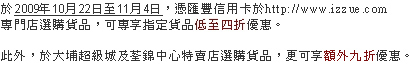 於2009年10月22日至11月4日，憑匯豐信用卡於http://www.izzue.com
專門店選購貨品，可專享指定貨品低至四折優惠。

此外，於大埔超級城及荃錦中心特賣店選購貨品，更可享額外九折優惠。