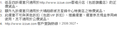 1. 低至四折優惠只適用於http://www.izzue.com香港分店（包括旗鑑店）的正價貨品。
2. 額外九折優惠只適用於大埔超級城及荃錦中心特賣店之特價貨品。
3. 此優惠不可與其他折扣（包括VIP 折扣）、推廣優惠、優惠券及現金券同時使用，及不適用於公價貨品。
4. http://www.izzue.com客戶查詢熱線：2506 3927。