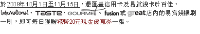 於2009年10月1日至11月15日,憑匯豐信用卡及易賞錢卡於百佳、International、TASTE、GOURMET、fusion或GREAT店內的易賞錢機刷一刷,即可每日獲贈港幣20元現金優惠券一張。