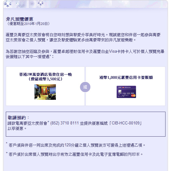 非凡預覽優惠（優惠期至2010年1月20日）
			
匯豐及萬豪亞太度假會明白您時刻想與摯愛分享美好時光。 現誠邀您和伴侶一起參與萬豪亞太度假會之個人預覽， 讓您及摯愛體驗更多由萬豪帶來的非凡旅遊樂趣。 
為答謝您抽空蒞臨及參與， 匯豐卓越理財信用卡及匯豐白金 Visa卡持卡人可於個人預覽完畢後獲贈以下其中一項禮遇*： 

香港JW萬豪酒店免費住宿一晚（價值港幣3,500元）或
港幣1,000元匯豐信用卡簽賬額 

敬請預約：請致電萬豪亞太度假會+ (852) 3710 8111 並提供優惠編號「CIB-HCC-00109」 以享優惠。 

*客戶須與伴侶一同出席及完成約 120分鐘之個人預覽後方可獲得上述禮遇乙項。 
+客戶須於出席個人預覽時出示有效之匯豐信用卡及此電子宣傳電郵的列印本。 
 