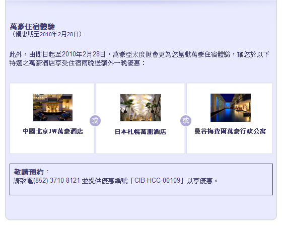 萬豪住宿體驗 （優惠期至2010年2月28日）

此外， 由即日起至2010年2月28日， 萬豪亞太度假會更為您呈獻萬豪住宿體驗， 讓您於以下特選之萬豪酒店享受住宿兩晚送額外一晚優惠： 

中國北京JW萬豪酒店 
日本札幌萬麗酒店 
曼谷梅費爾萬豪行政公寓  

敬請預約： 請致電(852) 3710 8121 並提供優惠編號「CIB-HCC-00109」以享優惠。