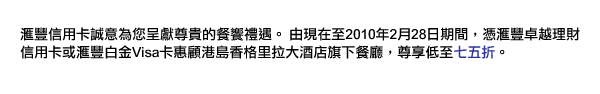 匯豐信用卡誠意為您呈獻尊貴的餐饗禮遇。由現在至2010年2月28日期間，憑匯豐卓越理財信用卡或匯豐白金Visa卡惠顧港島香格里拉大酒店旗下餐廳，尊享低至七五折。