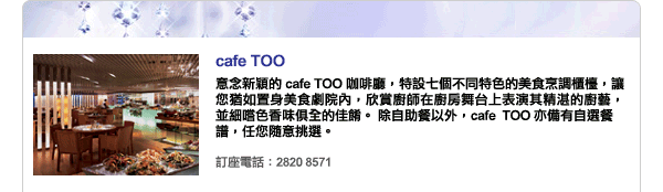 cafe TOO - 意念新穎的 cafe TOO 咖啡廳，特設七個不同特色的美食烹調櫃檯，讓您猶如置身美食劇院內，欣賞廚師在廚房舞台上表演其精湛的廚藝，並細嚐色香味俱全的佳餚。 除自助餐以外，cafe  TOO 亦備有自選餐
譜，任您隨意挑選。訂座電話：2820 8571