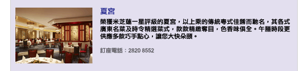 夏宮 - 榮獲米芝蓮一星評級的夏宮，以上乘的傳統粵式佳餚而馳名，其各式廣東名菜及時令精選菜式，款款精緻奪目，色香味俱全。午膳時段更供應多款巧手點心，讓您大快朵頤。訂座電話：2820 8552