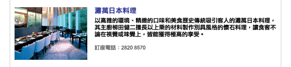 灘萬日本料理 - 以高雅的環境、精緻的口味和美食歷史傳統吸引客人的灘萬日本料理，其主廚柳田健二擅長以上乘的材料製作別具風格的懷石料理，讓食客不論在視覺或味覺上，皆能獲得極高的享受。訂座電話：2820 8570
