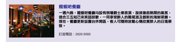 龍蝦吧餐廳 - 一週六晚，龍蝦吧餐廳均設有現場爵士樂表演，旋律激起熱鬧的氣氛，適合三五知己來笑語談歡，一同享受醉人的雞尾酒及創新的海鮮菜餚。現在，餐廳更新設露台休閒區，客人可隨時放鬆心情欣賞醉人的日落景致。訂座電話：2820 8560