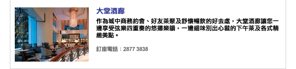 大堂酒廊 - 作為城中商務約會、好友茶聚及舒懷暢飲的好去處，大堂酒廊讓您一邊享受弦樂四重奏的悠揚樂韻，一邊細味別出心裁的下午茶及各式精緻美點。訂座電話：2877 3838