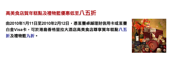 高美食店賀年糕點及禮物籃優惠低至八五折 - 由2010年1月11日至2010年2月12日，憑匯豐卓越理財信用卡或匯豐白金Visa卡，可於港島香格里拉大酒店高美食店尊享賀年糕點八五折及禮物籃九折。 