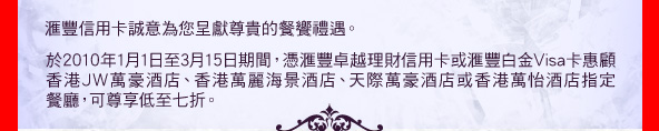匯豐信用卡誠意為您呈獻尊貴的餐饗禮遇。

於2010年1月1日至3月15日期間，憑匯豐卓越理財信用卡或匯豐白金Visa卡惠顧香港JW萬豪酒店、香港萬麗海景酒店、天際萬豪酒店或香港萬怡酒店指定餐廳，可尊享低至七折。