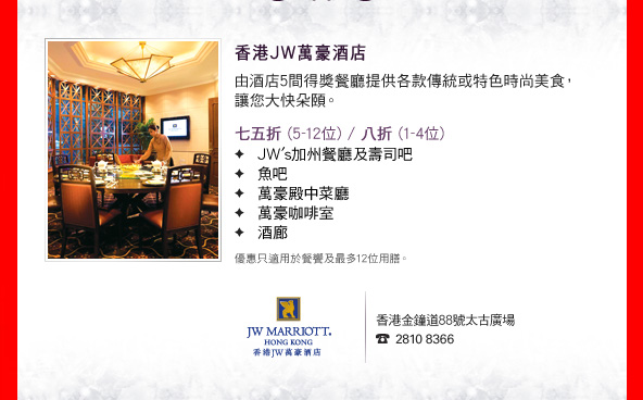香港JW萬豪酒店

由酒店5間得獎餐廳提供各款傳統或特色時尚美食，讓您大快朵頤。

•七五折 (5-12位) / 八折 (1-4位)
　JW's加州餐廳及壽司吧
　魚吧
　萬豪殿中菜廳
　萬豪咖啡室
　酒廊

優惠只適用於餐饗及最多12位用膳。

香港金鐘道88號太古廣場
2810 8366