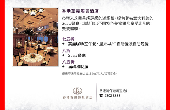 香港萬麗海景酒店
    
榮獲米芝蓮星級評級的滿福樓，提供著名意大利菜的Scala餐廳，均製作出不同特色美食讓您享受非凡的餐饗體驗。

•七五折
　萬麗咖啡室午餐、週末早/午自助餐及自助晚餐
•八折
　Scala餐廳
•八五折
　滿福樓晚膳

優惠不適用於36人或以上的私人/公司宴會。

香港灣仔港灣道1號
2802 8888