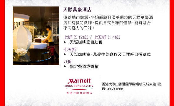 天際萬豪酒店

遠離城市繁囂，坐擁靜謐且優美環境的天際萬豪酒店共有多間食肆，提供各式各樣的佳餚，能夠迎合不同客人的口味。

•七折 (5-12位) / 七五折 (1-4位)
　天際咖啡室自助餐
•七五折
　天際咖啡室、萬豪中菜廳以及天翔吧自選菜式
•八折
　指定餐酒或香檳

香港大嶼山香港國際機場航天城東路1號
2810 3866
