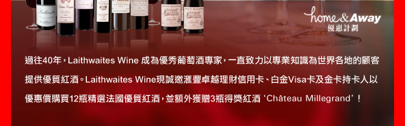 過往40年， Laithwaites Wine 成為優秀葡萄酒專家， 一直致力以專業知識為世界各地的顧客提供優質紅酒。 Laithwaites Wine現誠邀匯豐卓越理財信用卡、白金Visa卡及金卡持卡人以優惠價購買12瓶精選法國優質紅酒， 並額外獲贈3瓶得獎紅酒'Château Millegrand'！