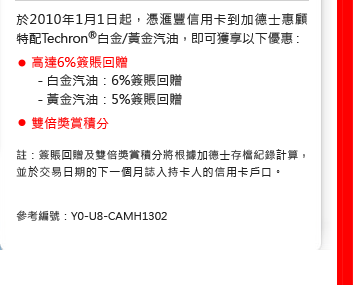 於2010年1月1日起，憑匯豐信用卡到加德士惠顧特配Techron®白金/黃金汽油，即可獲享以下優惠：

• 高達6%簽賬回贈
- 白金汽油：6%簽賬回贈
- 黃金汽油：5%簽賬回贈
• 雙倍獎賞積分

註：簽賬回贈及雙倍獎賞積分將根據加德士存檔紀錄計算，並於交易日期的下一個月誌入持卡人的信用卡戶口。

參考編號：Y0-U8-CAMH1302