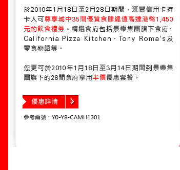 於2010年1月18日至2月28日期間，匯豐信用卡持卡人可尊享城中35間優質食肆總值高達港幣1,450元飲食禮券。精選食府包括景樂集團旗下食府、California Pizza Kitchen、Tony Roma's及零食物語等。

您更可於2010年1月18日至3月14日期間到景樂集團旗下28間食府享用半價優惠套餐。

參考編號：Y0-Y8-CAMH1301
