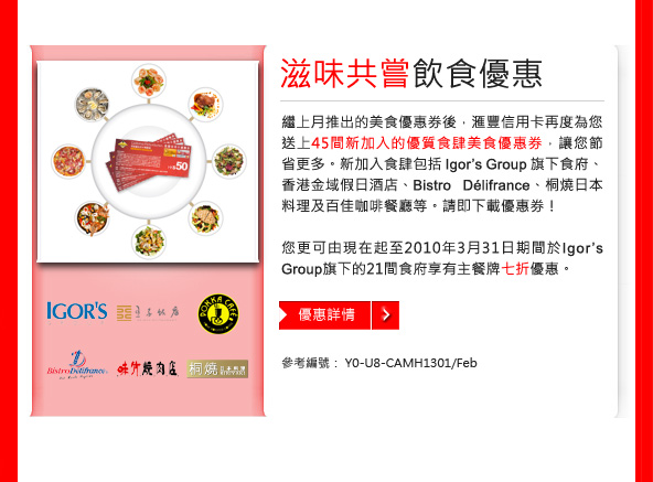 滋味共嘗 飲食優惠
繼上月推出的美食優惠券後， 匯豐信用卡再度為您
送上45間新加入的優質食肆美食優惠券， 讓您節省
更多。 新加入食肆包括 Igor's Group 旗下食府、 
香港金域假日酒店、 Bistro D&eacute;lifrance、 
桐燒日本料理及百佳咖啡餐廳等。 請即下載優惠券!

您更可由現在起至2010年3月31日期間於Igor's Group
旗下的21間食府享有主餐牌七折優惠。

參考編號： Y0-U8-CAMH1301/Feb