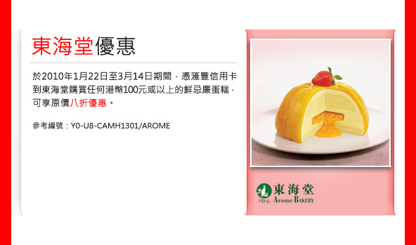東海堂優惠 
於2010年1月22日至3月14日期間， 憑匯豐信用卡
到東海堂購買任何港幣100元或以上的鮮忌廉蛋糕， 
可享原價八折優惠。 

參考編號：Y0-U8-CAMH1301/AROME