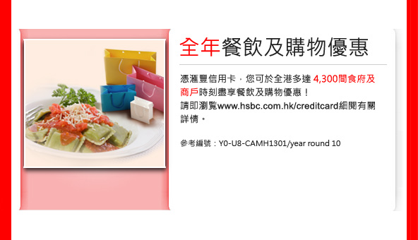 全年餐飲及購物優惠
憑匯豐信用卡， 您可於全港多達4,300間食府及
商戶時刻盡享餐飲及購物優惠! 
請即瀏覽www.hsbc.com.hk/creditcard 細閱有關詳情。 

參考編號：Y0-U8-CAMH1301/year round 10 