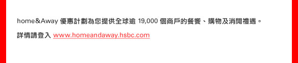 home&Away優惠計劃為您提供全球逾19,000個商戶的餐饗、購物及消閒禮遇。

詳情請登入www.homeandaway.hsbc.com