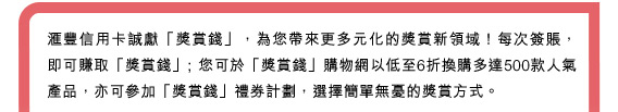 匯豐信用卡誠獻「獎賞錢」，為您帶來更多元化的獎賞新領域！每次簽賬，即可賺取「獎賞錢」; 您可於「獎賞錢」購物網以低至6折換購多達500款人氣產品，亦可參加「獎賞錢」禮券計劃，選擇簡單無憂的獎賞方式！
