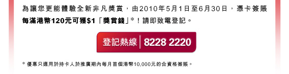 為讓您更能體驗全新非凡獎賞，由2010年5月1日至6月30日，憑卡簽賬每滿港幣120元可獲$1「獎賞錢」*! 請即致電登記。

登記熱線8228 2220

*優惠只適用於持卡人於推廣期內每月首個港幣10,000元的合資格簽賬。