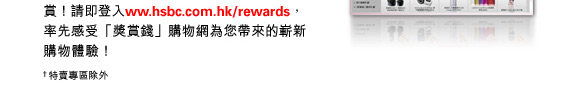 請即登入www.hsbc.com.hk/rewards，率先感受「獎賞錢」購物網為您帶來的嶄新購物體驗！

†特賣專區除外