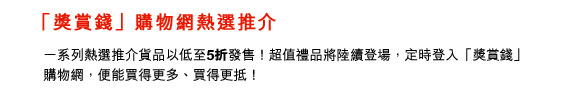 獎賞錢」購物網熱選推介 
						
一系列熱選推介貨品以低至5折發售！超值禮品將陸續登場，定時登入「獎賞錢」購物網，便能買得買多﹑買得更抵！