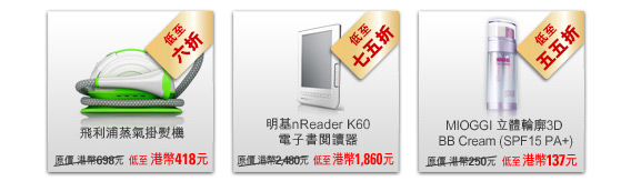 飛利浦蒸氣掛熨機  - 原價 港幣698元 低至 港幣418元 低至六折
						
明基nReader K60電子書閱讀器  - 原價 港幣2,480元 低至 港幣1,860元 低至七五折

MIOGGI立體輪廓3D BB Cream (SPF15 PA+)  - 原價 港幣250元 低至 港幣137元 低至五五折