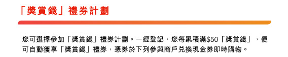 「獎賞錢」禮券計劃
						
您可選擇參加「獎賞錢」禮券計劃。一經登記，您每累積滿$50「獎賞錢」，便可自動獲享「獎賞錢」禮券，憑券於下列參與商戶兌換現金券即時購物。