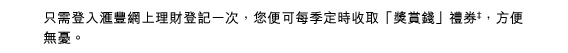 只需登入匯豐網上理財登記一次，您便可每季定時收取「獎賞錢」禮券‡，方便無憂。