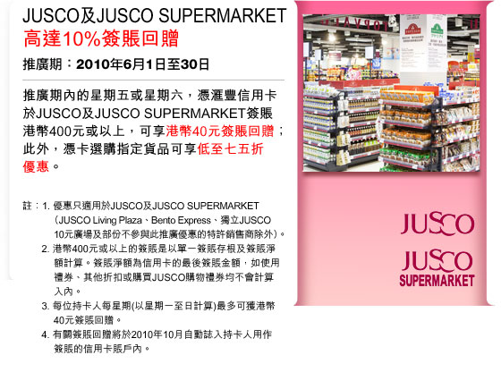 JUSCO及JUSCO SUPERMARKET高達10%簽賬回贈
推廣期：2010年6月1日至30日
   
推廣期內的星期五或星期六，憑匯豐信用卡於JUSCO及JUSCO SUPERMARKET簽賬港幣400元或以上，可享港幣40元簽賬回贈；此外，憑卡選購指定貨品可享低至七五折優惠。

註：
1. 優惠只適用於JUSCO及JUSCO SUPERMARKET（JUSCO Living Plaza、Bento Express、獨立JUSCO 10元廣場及部份不參與此推廣優惠的特許銷售商除外）。 
2. 港幣400元或以上的簽賬是以單一簽賬存根及簽賬淨額計算。簽賬淨額為信用卡的最後簽賬金額，如使用禮券、其他折扣或購買JUSCO購物禮券均不會計算入內。 
3. 每位持卡人每星期(以星期一至星期日計算)最多可獲港幣40元簽賬回贈。 
4. 有關簽賬回贈將於2010年10月自動誌入持卡人用作 簽賬的信用卡賬戶內。