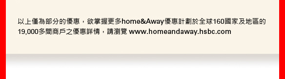 以上僅為部份的優惠，欲掌握更多home&Away優惠計劃於全球160國家及地區的19,000多間商戶之優惠詳情，請瀏覽 www.homeandaway.hsbc.com