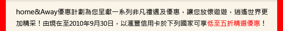 home&Away優惠計劃為您呈獻一系列非凡禮遇及優惠，讓您放懷遨遊，逍遙世界更加精采！由現在至2010年9月30日，以匯豐信用卡於下列國家可享低至五折精選優惠！
