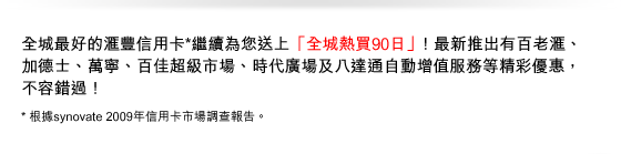 全城最好的匯豐信用卡*繼續為您送上「全城熱買90日」！最新推出有百老匯、 加德士、萬寧、百佳超級市場、時代廣場及八達通自動增值服務等精彩優惠，不容錯過！ 
* 根據synovate 2009年信用卡市場調查報告。
