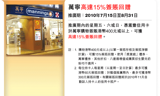 萬寧高達15%簽賬回贈 | 推廣期：2010年7月15日至8月31日
推廣期內的星期五、六或日，憑匯豐信用卡於萬寧購物簽賬港幣400元或以上，可獲高達15%簽賬回贈。
註：1. 購物港幣400元或以上(以單一簽賬存根及簽賬淨額  計算)，可獲15%簽賬回贈。使用「獎賞錢」禮券、 萬寧禮券、其他折扣、八達通增值或購買初生嬰兒奶粉均不適用。
2. 每位持卡人每星期（以星期一至日計算）最多可獲港幣60元簽賬回贈；於整個推廣期內，最多可獲港幣300元簽賬回贈。有關簽賬回贈將於2010年11月自動誌入持卡人的信用卡賬戶。