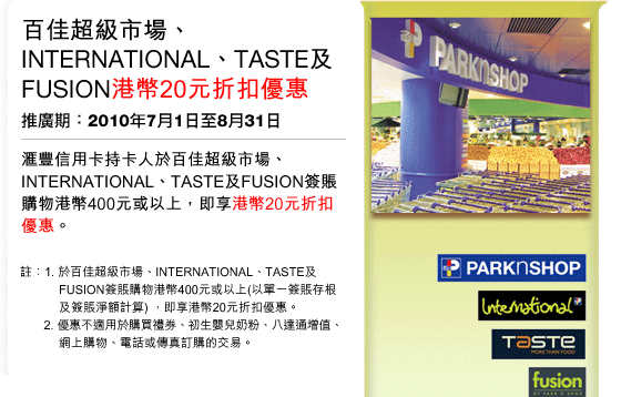 百佳超級市場、INTERNATIONAL、TASTE及FUSION港幣20元折扣優惠 | 推廣期：2010年7月1日至8月31日
匯豐信用卡持卡人於百佳超級市場、INTERNATIONAL、TASTE及FUSION簽賬 購物港幣400元或以上，即享港幣20元折扣優惠。
註：1. 於百佳超級市場、INTERNATIONAL、TASTE及FUSION簽賬購物港幣400元或以上(以單一簽賬存根及簽賬淨額計算) ，即享港幣20元折扣優惠。
2. 優惠不適用於購買禮券、初生嬰兒奶粉、八達通增值、網上購物、電話或傳真訂購的交易。