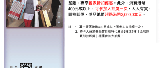 簽賬，專享獨家折扣優惠。此外，消費港幣 400元或以上，可參加大抽獎一次，人人有賞，即抽即獎，獎品總值超過港幣2,000,000元。
註：1. 單一簽賬港幣400元或以上可參加大抽獎一次。
2. 持卡人須於簽賬當日在時代廣場2樓或9樓「全城熱買即抽即獎」櫃檯參加大抽獎。