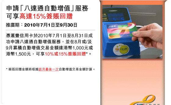 申請「八達通自動增值」服務可享高達15%簽賬回贈 | 推廣期：2010年7月1日至9月30日
憑匯豐信用卡於2010年7月1日至8月31日成功申請八達通自動增值服務，並在8月或/及9月累積自動增值交易金額達港幣1,000元或港幣1,500元，可享10%或15%簽賬回贈*。
* 簽賬回贈金額將根據該月最後一次自動增值交易金額計算。