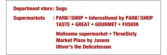 Department store: Sogo
Supermarkets: PARKnSHOP • International by PARKnSHOP TASTE • GREAT • GOURMET • FUSION 
• Wellcome supermarket • ThreeSixty • Market Place by Jasons • Oliver’s the Delicatessen