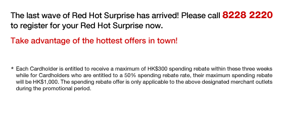 The last wave of Red Hot Surprise has arrived! Please call 8228 2220 to register for your Red Hot Surprise now.
Take advantage of the hottest offers in town!
*Each Cardholder is entitled to receive a maximum of HK$300 spending rebate within these three weeks while for Cardholders who are entitled to a 50% spending rebate rate, their maximum spending rebate will be HK$1,000. The spending rebate offer is only applicable to the above designated merchant outlets during the promotional period.