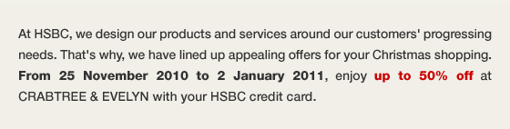 At HSBC, we design our products and services around our customers’ progressing needs. That’s why, we have lined up appealing offers for your Christmas shopping. From 25 November 2010 to 2 January 2011, enjoy up to 50% off at CRABTREE & EVELYN with your HSBC credit card.