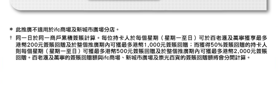 * 此推廣不適用於ifc商場及新城市廣場分店。
† 同一日於同一商戶累積簽賬計算。每位持卡人於每個星期（星期一至日）可於百老匯及萬寧獲享最多港幣200元簽賬回贈及於整個推廣期內可獲最多港幣1,000元簽賬回贈；而獲得50%簽賬回贈的持卡人則每個星期（星期一至日）可獲最多港幣500元簽賬回贈及於整個推廣期內可獲最多港幣2,000元簽賬 回贈。百老匯及萬寧的簽賬回贈額與ifc商場、新城市廣場及崇光百貨的簽賬回贈額將會分開計算。