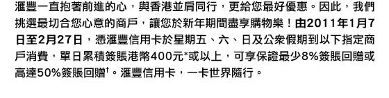 匯豐一直抱著前進的心，與香港並肩同行，更給您最好優惠。因此，我們挑選最切合您心意的商戶，讓您於新年期間盡享購物樂！由2011年1月7日至2月27日，憑匯豐信用卡於星期五、六、日及公衆假期到以下指定商戶消費，單日累積簽賬港幣400元*或以上，可享保證最少8%簽賬回贈或高達50%簽賬回贈†。匯豐信用卡，一卡世界隨行。
