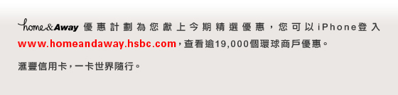 home&Away優惠計劃為您獻上今期精選優惠，您可以iPhone登入www.homeandaway.hsbc.com，查看逾19,000個環球商戶的優惠。

匯豐信用卡，一卡隨世界隨行。