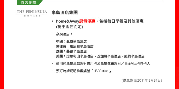 半島酒店集團

• home&Away房價優惠，包括每日早餐及其他優惠(視乎酒店而定)
- 參與酒店：
中國：北京半島酒店
菲律賓：馬尼拉半島酒店
泰國：曼谷半島酒店
美國：比華利山半島酒店、芝加哥半島酒店、紐約半島酒店
- 適用於匯豐卓越理財信用卡及匯豐運籌理財／白金Visa卡持卡人
- 預訂時請說明推廣編號「HSBC1001」
(優惠期至2011年3月31日)