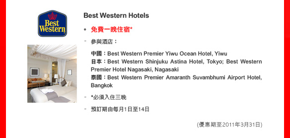 Best Western Hotels

• 免費一晚住宿*
- 參與酒店：
中國：Best Western Premier Yiwu Ocean Hotel, Yiwu
日本：Best Western Shinjuku Astina Hotel, Tokyo; Best Western Premier Hotel Nagasaki, Nagasaki
泰國：Best Western Premier Amaranth Suvambhumi Airport Hotel, Bangkok
- *必須入住三晚
- 預訂期由每月1日至14日
(優惠期至2011年3月31日)