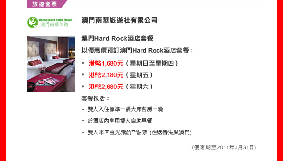 澳門南華旅遊社有限公司

澳門Hard Rock酒店套餐 
以優惠價預訂澳門Hard Rock酒店套餐：
• 港幣1,680元（星期日至星期四）
• 港幣2,180元（星期五）
• 港幣2,680元（星期六）
套餐包括：
- 雙人入住標準一張大床客房一晚
- 於酒店內享用雙人自助早餐
- 雙人來回金光飛航™船票 (往返香港與澳門)
(優惠期至2011年3月31)