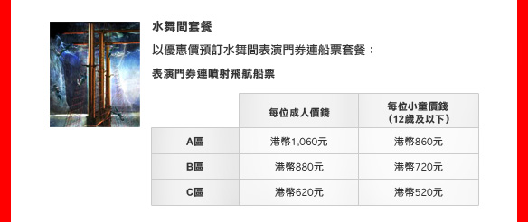 水舞間套餐

以優惠價預訂水舞間表演門券連船票套餐：
表演門券連噴射飛航船票
A區: 
港幣1,060元 (每位成人價錢)
港幣860元 (每位小童價錢 [12歲及以下])
B區: 
港幣880元 (每位成人價錢)
港幣720元 (每位小童價錢 [12歲及以下])
C區: 
港幣620元 (每位成人價錢)
港幣520元 (每位小童價錢 [12歲及以下])