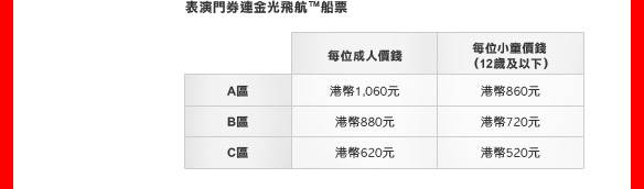 表演門券連金光飛航™船票
A區: 
港幣1,060元 (每位成人價錢)
港幣860元 (每位小童價錢 [12歲及以下])
B區: 
港幣880元 (每位成人價錢)
港幣720元 (每位小童價錢 [12歲及以下])
C區: 
港幣620元 (每位成人價錢)
港幣520元 (每位小童價錢 [12歲及以下])