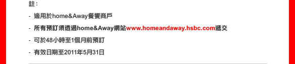 註：
- 適用於home&Away餐饗商戶
- 所有預訂須透home&Away網站www.homeandaway.hsbc.com遞交
- 可於48小時至1個月前預訂
- 有效日期至2011年5月31日